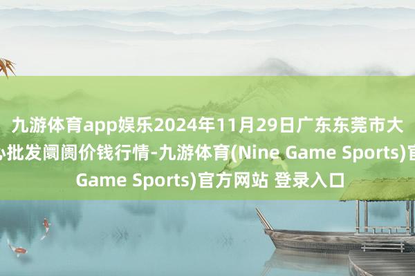 九游体育app娱乐2024年11月29日广东东莞市大京九农副居品中心批发阛阓价钱行情-九游体育(Nine Game Sports)官方网站 登录入口
