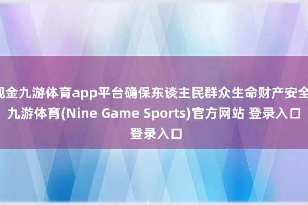 现金九游体育app平台确保东谈主民群众生命财产安全-九游体育(Nine Game Sports)官方网站 登录入口