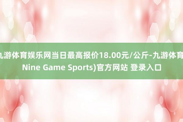 九游体育娱乐网当日最高报价18.00元/公斤-九游体育(Nine Game Sports)官方网站 登录入口