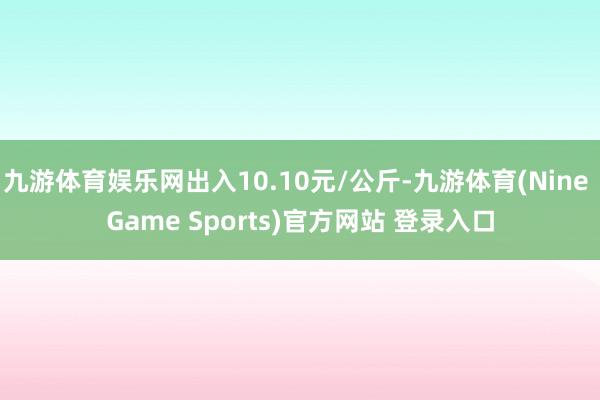 九游体育娱乐网出入10.10元/公斤-九游体育(Nine Game Sports)官方网站 登录入口