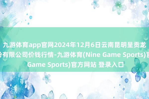 九游体育app官网2024年12月6日云南昆明呈贡龙城农产物谈判股份有限公司价钱行情-九游体育(Nine Game Sports)官方网站 登录入口
