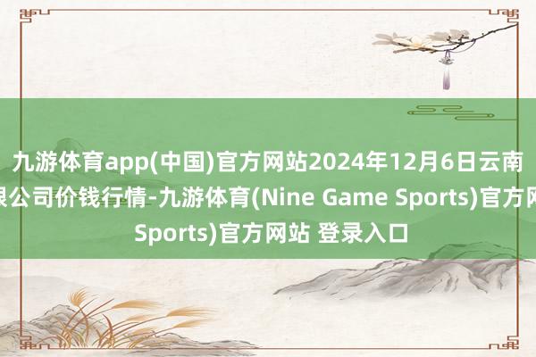九游体育app(中国)官方网站2024年12月6日云南华潮实业有限公司价钱行情-九游体育(Nine Game Sports)官方网站 登录入口
