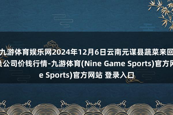 九游体育娱乐网2024年12月6日云南元谋县蔬菜来回阛阓有限背负公司价钱行情-九游体育(Nine Game Sports)官方网站 登录入口