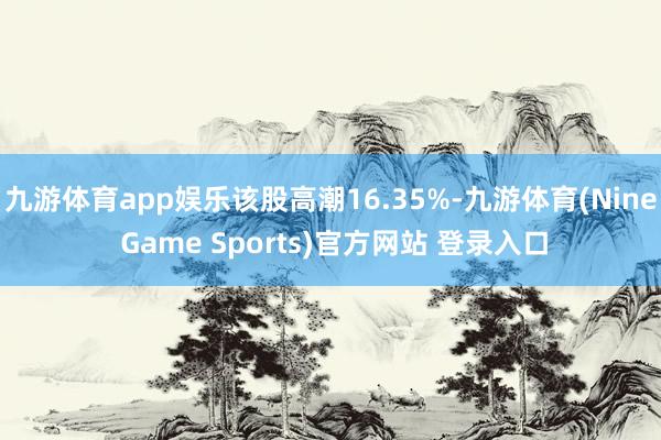 九游体育app娱乐该股高潮16.35%-九游体育(Nine Game Sports)官方网站 登录入口