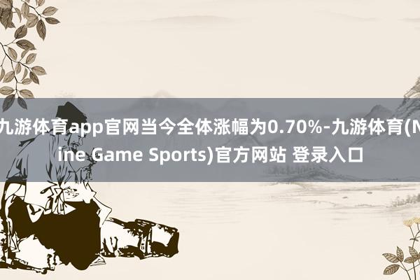 九游体育app官网当今全体涨幅为0.70%-九游体育(Nine Game Sports)官方网站 登录入口