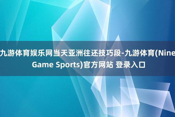 九游体育娱乐网　　当天亚洲往还技巧段-九游体育(Nine Game Sports)官方网站 登录入口