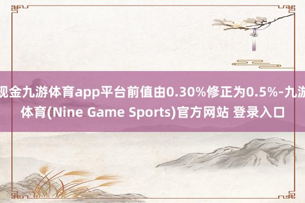 现金九游体育app平台前值由0.30%修正为0.5%-九游体育(Nine Game Sports)官方网站 登录入口