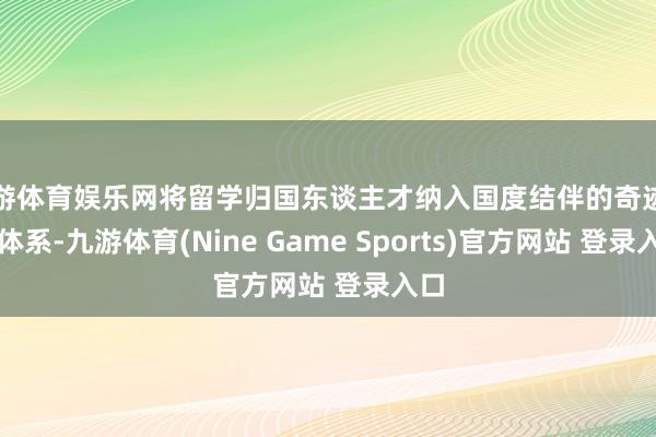 九游体育娱乐网将留学归国东谈主才纳入国度结伴的奇迹策略体系-九游体育(Nine Game Sports)官方网站 登录入口