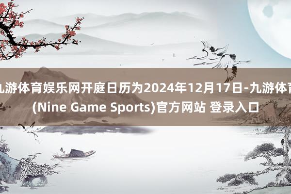 九游体育娱乐网开庭日历为2024年12月17日-九游体育(Nine Game Sports)官方网站 登录入口