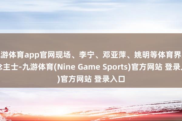 九游体育app官网现场、李宁、邓亚萍、姚明等体育界东说念主士-九游体育(Nine Game Sports)官方网站 登录入口