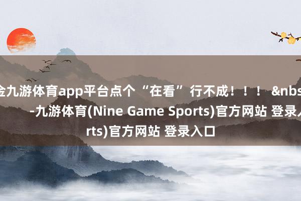 现金九游体育app平台点个 “在看” 行不成！！！ &nbsp;               -九游体育(Nine Game Sports)官方网站 登录入口