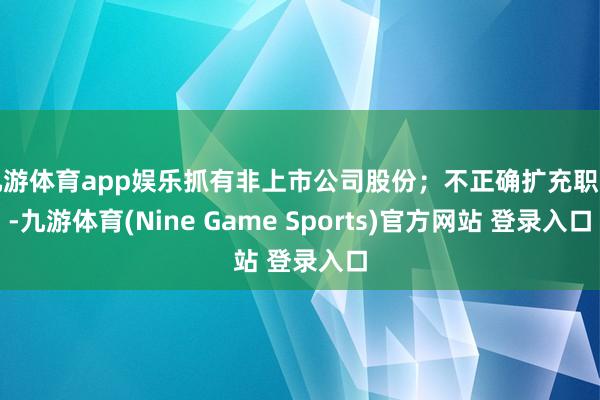 九游体育app娱乐抓有非上市公司股份;不正确扩充职责-九游体育(Nine Game Sports)官方网站 登录入口