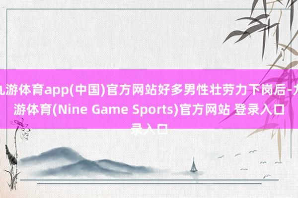 九游体育app(中国)官方网站好多男性壮劳力下岗后-九游体育(Nine Game Sports)官方网站 登录入口