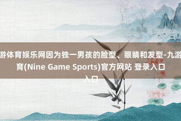 九游体育娱乐网因为独一男孩的脸型、眼睛和发型-九游体育(Nine Game Sports)官方网站 登录入口