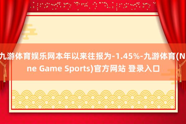 九游体育娱乐网本年以来往报为-1.45%-九游体育(Nine Game Sports)官方网站 登录入口