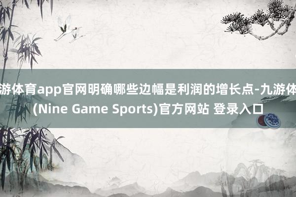 九游体育app官网明确哪些边幅是利润的增长点-九游体育(Nine Game Sports)官方网站 登录入口