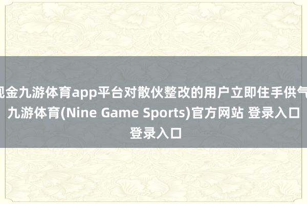 现金九游体育app平台对散伙整改的用户立即住手供气-九游体育(Nine Game Sports)官方网站 登录入口