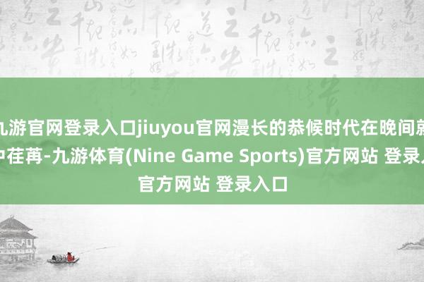 九游官网登录入口jiuyou官网漫长的恭候时代在晚间就寝中荏苒-九游体育(Nine Game Sports)官方网站 登录入口