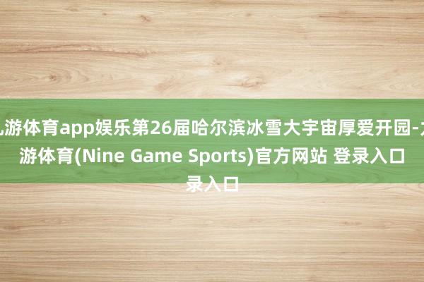 九游体育app娱乐第26届哈尔滨冰雪大宇宙厚爱开园-九游体育(Nine Game Sports)官方网站 登录入口