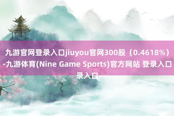 九游官网登录入口jiuyou官网300股（0.4618%）-九游体育(Nine Game Sports)官方网站 登录入口