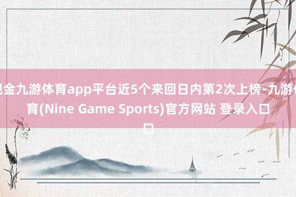 现金九游体育app平台近5个来回日内第2次上榜-九游体育(Nine Game Sports)官方网站 登录入口