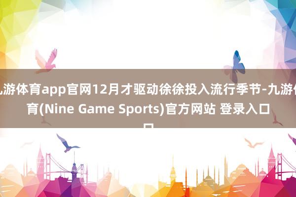 九游体育app官网12月才驱动徐徐投入流行季节-九游体育(Nine Game Sports)官方网站 登录入口