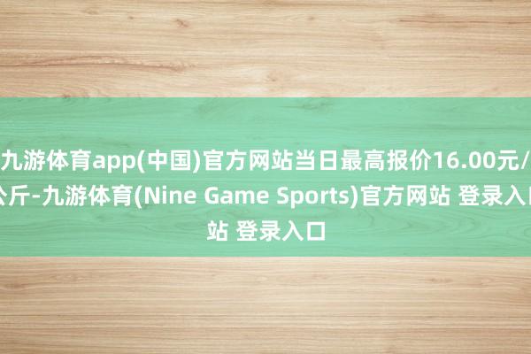 九游体育app(中国)官方网站当日最高报价16.00元/公斤-九游体育(Nine Game Sports)官方网站 登录入口