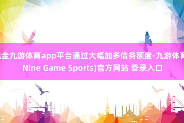 现金九游体育app平台通过大幅加多债务额度-九游体育(Nine Game Sports)官方网站 登录入口