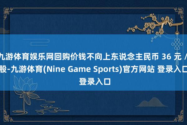九游体育娱乐网回购价钱不向上东说念主民币 36 元 / 股-九游体育(Nine Game Sports)官方网站 登录入口