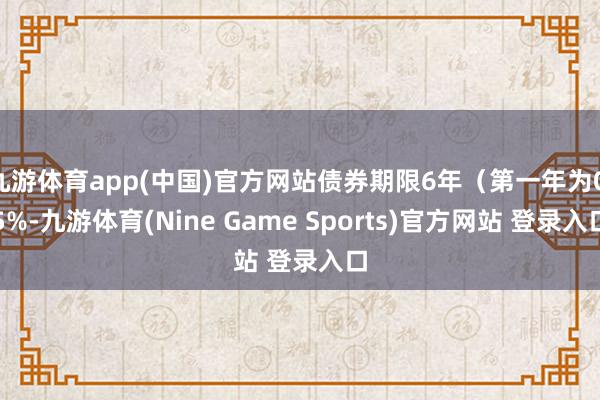 九游体育app(中国)官方网站债券期限6年（第一年为0.5%-九游体育(Nine Game Sports)官方网站 登录入口