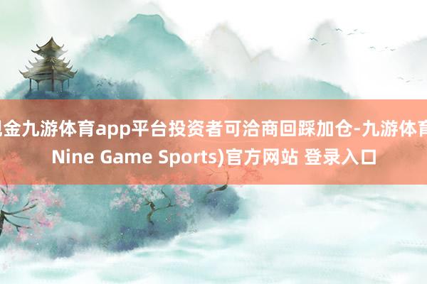 现金九游体育app平台投资者可洽商回踩加仓-九游体育(Nine Game Sports)官方网站 登录入口