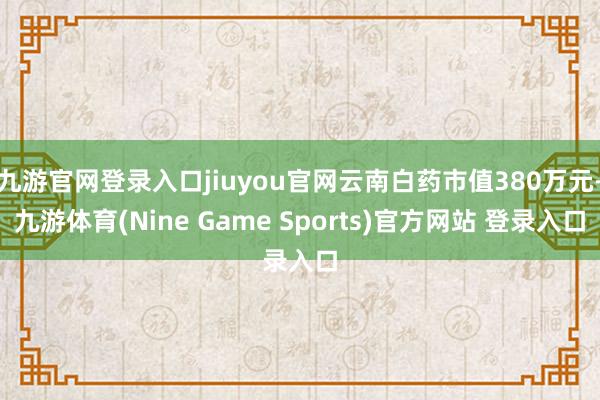 九游官网登录入口jiuyou官网云南白药市值380万元-九游体育(Nine Game Sports)官方网站 登录入口