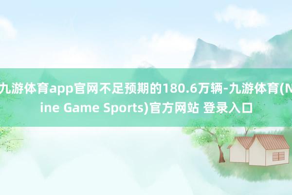 九游体育app官网不足预期的180.6万辆-九游体育(Nine Game Sports)官方网站 登录入口