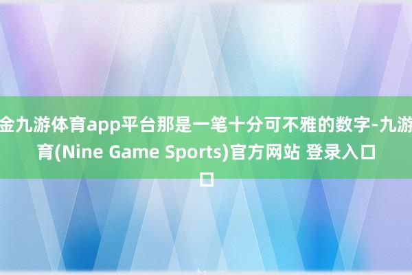 现金九游体育app平台那是一笔十分可不雅的数字-九游体育(Nine Game Sports)官方网站 登录入口