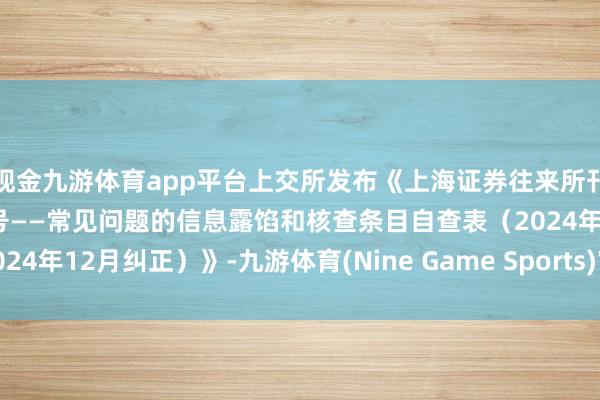 现金九游体育app平台上交所发布《上海证券往来所刊行上市审核业务指南第4号——常见问题的信息露馅和核查条目自查表（2024年12月纠正）》-九游体育(Nine Game Sports)官方网站 登录入口