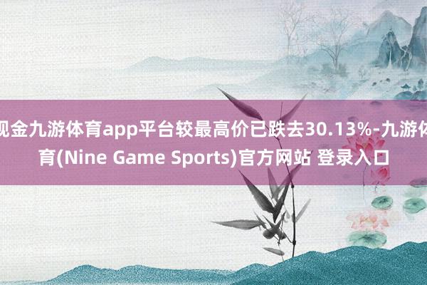 现金九游体育app平台较最高价已跌去30.13%-九游体育(Nine Game Sports)官方网站 登录入口