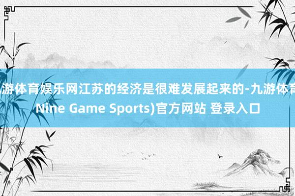 九游体育娱乐网江苏的经济是很难发展起来的-九游体育(Nine Game Sports)官方网站 登录入口
