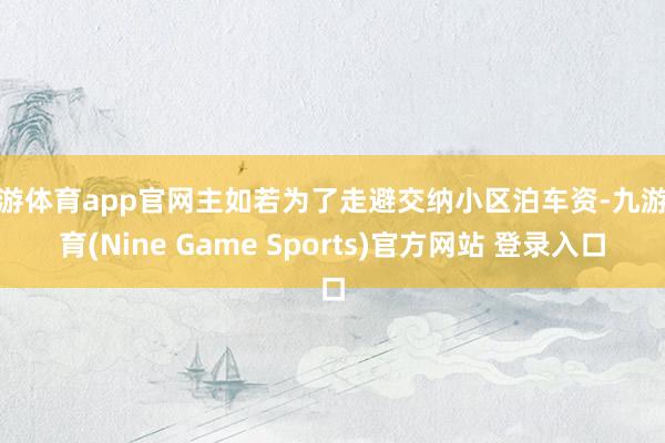 九游体育app官网主如若为了走避交纳小区泊车资-九游体育(Nine Game Sports)官方网站 登录入口