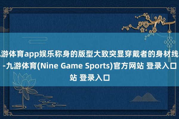 九游体育app娱乐称身的版型大致突显穿戴者的身材线条-九游体育(Nine Game Sports)官方网站 登录入口