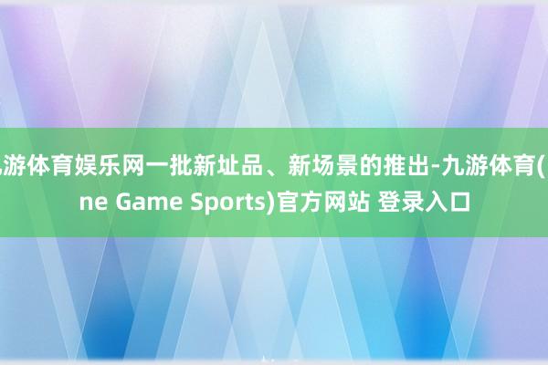 九游体育娱乐网一批新址品、新场景的推出-九游体育(Nine Game Sports)官方网站 登录入口