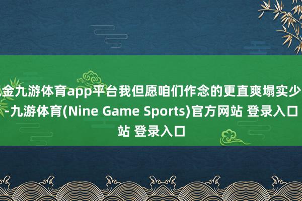 现金九游体育app平台我但愿咱们作念的更直爽塌实少许-九游体育(Nine Game Sports)官方网站 登录入口