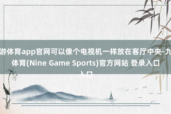 九游体育app官网可以像个电视机一样放在客厅中央-九游体育(Nine Game Sports)官方网站 登录入口