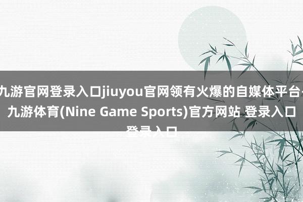 九游官网登录入口jiuyou官网领有火爆的自媒体平台-九游体育(Nine Game Sports)官方网站 登录入口