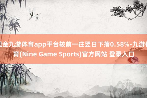 现金九游体育app平台较前一往翌日下落0.58%-九游体育(Nine Game Sports)官方网站 登录入口