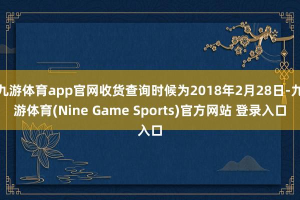 九游体育app官网收货查询时候为2018年2月28日-九游体育(Nine Game Sports)官方网站 登录入口