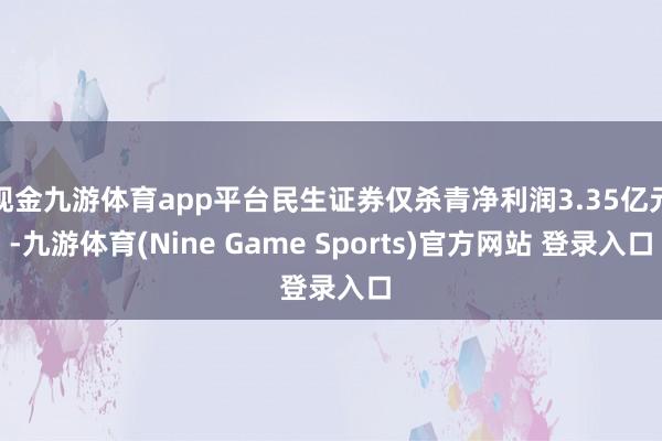 现金九游体育app平台民生证券仅杀青净利润3.35亿元-九游体育(Nine Game Sports)官方网站 登录入口