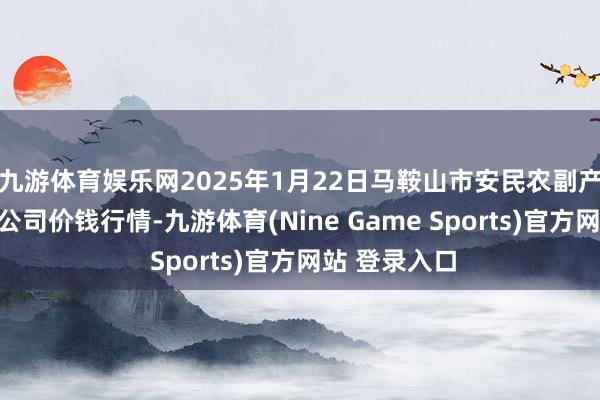九游体育娱乐网2025年1月22日马鞍山市安民农副产物交易有限公司价钱行情-九游体育(Nine Game Sports)官方网站 登录入口