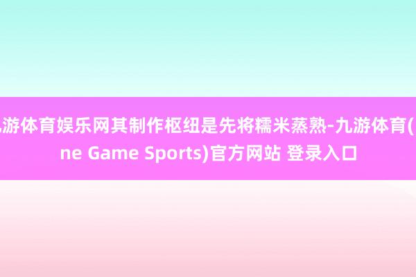九游体育娱乐网其制作枢纽是先将糯米蒸熟-九游体育(Nine Game Sports)官方网站 登录入口