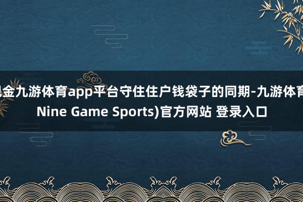 现金九游体育app平台守住住户钱袋子的同期-九游体育(Nine Game Sports)官方网站 登录入口