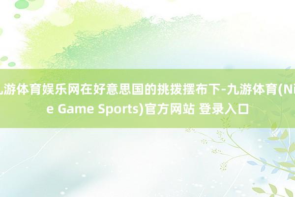 九游体育娱乐网在好意思国的挑拨摆布下-九游体育(Nine Game Sports)官方网站 登录入口